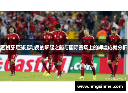 西班牙足球运动员的崛起之路与国际赛场上的辉煌成就分析